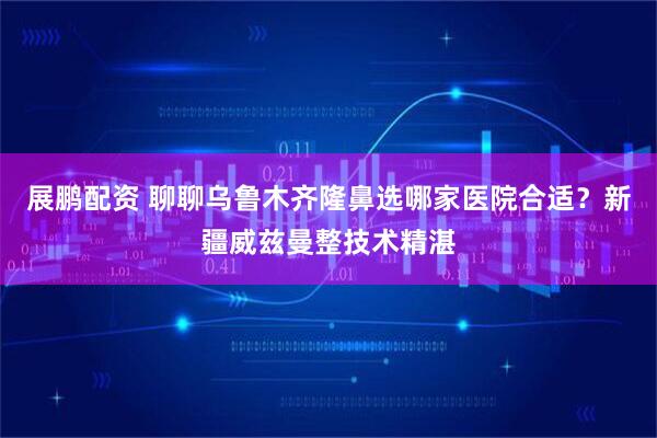 展鹏配资 聊聊乌鲁木齐隆鼻选哪家医院合适？新疆威兹曼整技术精湛