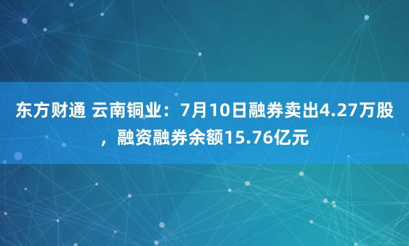 东方财通 云南铜业：7月10日融券卖出4.27万股，融资融券余额15.76亿元