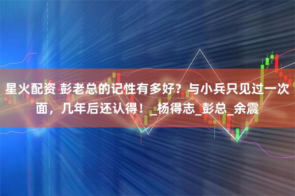 星火配资 彭老总的记性有多好？与小兵只见过一次面，几年后还认得！_杨得志_彭总_余震