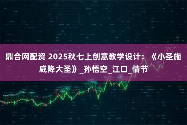 鼎合网配资 2025秋七上创意教学设计：《小圣施威降大圣》_孙悟空_江口_情节