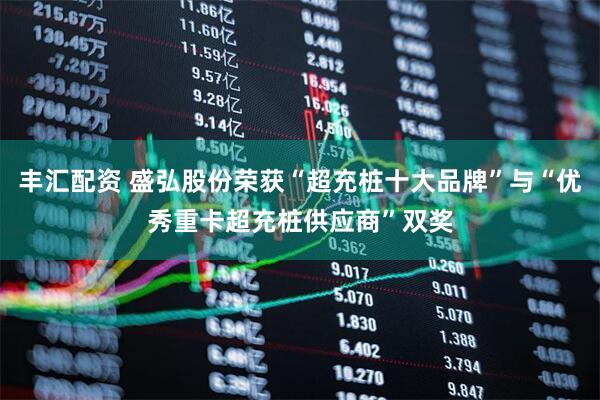 丰汇配资 盛弘股份荣获“超充桩十大品牌”与“优秀重卡超充桩供应商”双奖