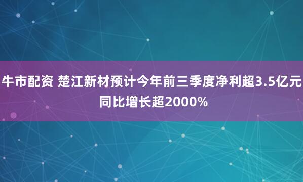 牛市配资 楚江新材预计今年前三季度净利超3.5亿元 同比增长超2000%