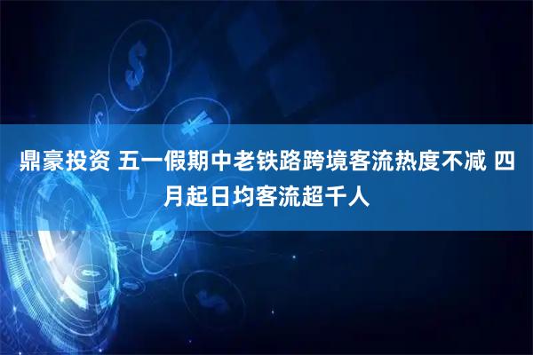 鼎豪投资 五一假期中老铁路跨境客流热度不减 四月起日均客流超千人